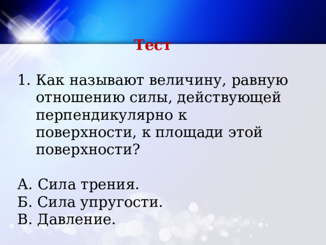Тест Как называют величину, равную отношению силы, действующей перпендикулярно к поверхности, к площади этой поверхности? А. Сила трения. Б. Сила упругости. В. Давление. 