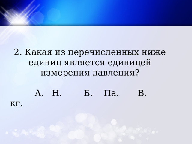 2. Какая из перечисленных ниже единиц является единицей измерения давления?  А. Н. Б. Па. В. кг. 