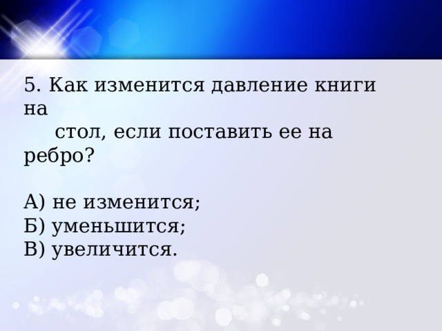 5. Как изменится давление книги на  стол, если поставить ее на ребро? А) не изменится; Б) уменьшится; В) увеличится. 