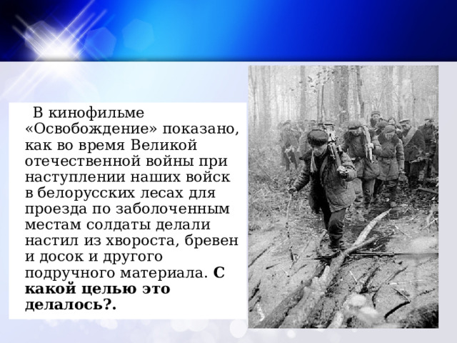  В кинофильме «Освобождение» показано, как во время Великой отечественной войны при наступлении наших войск в белорусских лесах для проезда по заболоченным местам солдаты делали настил из хвороста, бревен и досок и другого подручного материала. С какой целью это делалось?. 