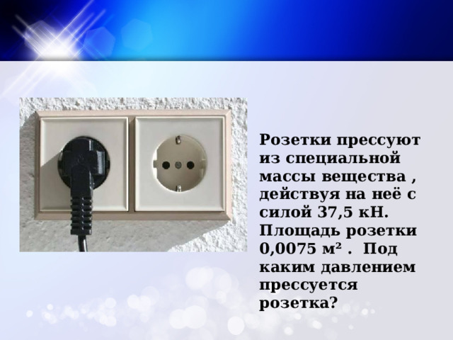 Розетки прессуют из специальной массы вещества , действуя на неё с силой 37,5 кН. Площадь розетки 0,0075 м² . Под каким давлением прессуется розетка? 