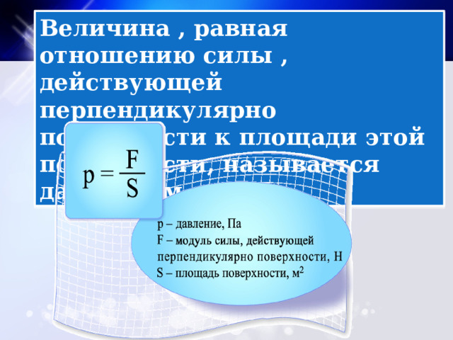 Величина , равная отношению силы , действующей перпендикулярно поверхности к площади этой поверхности, называется давлением . 