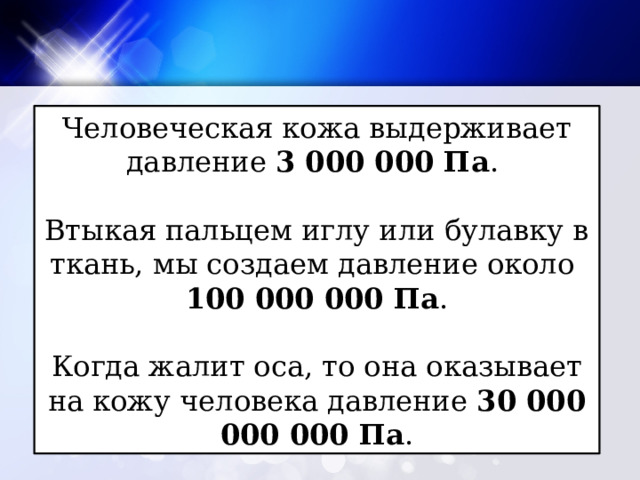 Человеческая кожа выдерживает давление 3 000 000 Па . Втыкая пальцем иглу или булавку в ткань, мы создаем давление около 100 000 000 Па . Когда жалит оса, то она оказывает на кожу человека давление 30 000 000 000 Па . 