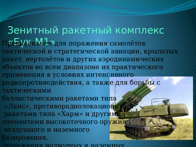 Зенитный ракетный комплекс «Бук М1» Предназначен для поражения самолётов тактической и стратегической авиации, крылатых ракет, вертолётов и других аэродинамических объектов во всем диапазоне их практического применения в условиях интенсивного радиопротиводействия, а также для борьбы с тактическими баллистическими ракетами типа  «Ланс», противорадиолокационными  ракетами типа «Харм» и другими элементами высокоточного оружия  воздушного и наземного базирования,  поражения надводных и наземных  радиолокационных целей. 