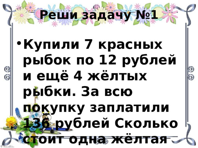 Реши задачу №1 Купили 7 красных рыбок по 12 рублей и ещё 4 жёлтых рыбки. За всю покупку заплатили 136 рублей Сколько стоит одна жёлтая рыбка? 