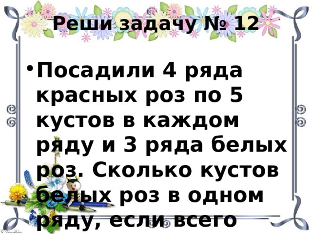 Реши задачу № 12 Посадили 4 ряда красных роз по 5 кустов в каждом ряду и 3 ряда белых роз. Сколько кустов белых роз в одном ряду, если всего посадили 38 кустов? 