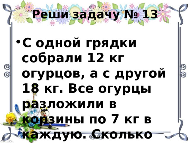 Реши задачу № 13 С одной грядки собрали 12 кг огурцов, а с другой 18 кг. Все огурцы разложили в корзины по 7 кг в каждую. Сколько потребовалось корзин? 