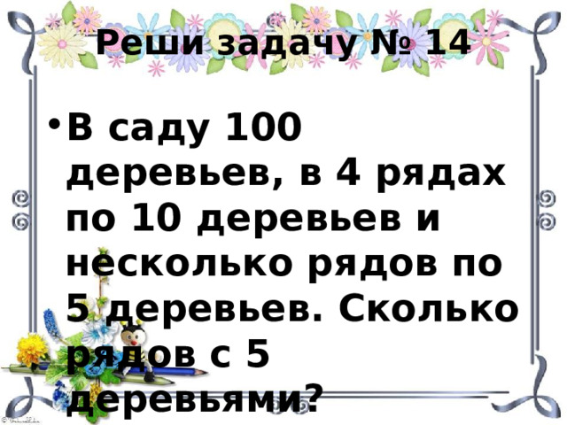 Реши задачу № 14 В саду 100 деревьев, в 4 рядах по 10 деревьев и несколько рядов по 5 деревьев. Сколько рядов с 5 деревьями? 