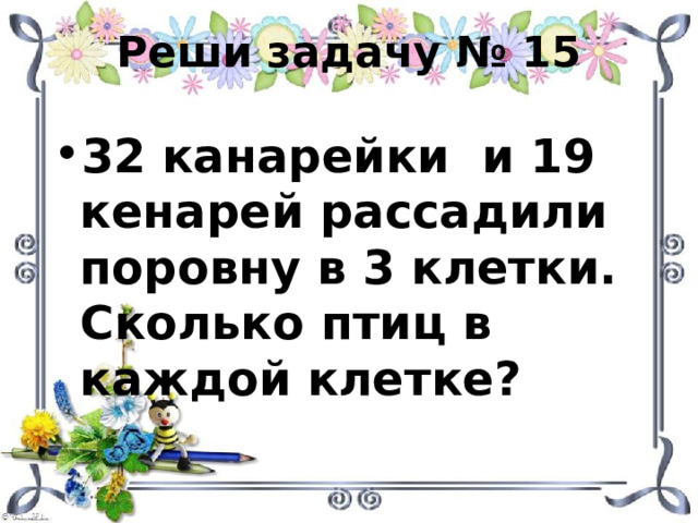 Реши задачу № 15 32 канарейки и 19 кенарей рассадили поровну в 3 клетки. Сколько птиц в каждой клетке? 