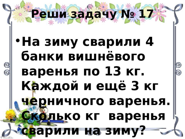 Реши задачу № 17 На зиму сварили 4 банки вишнёвого варенья по 13 кг. Каждой и ещё 3 кг черничного варенья. Сколько кг варенья сварили на зиму? 