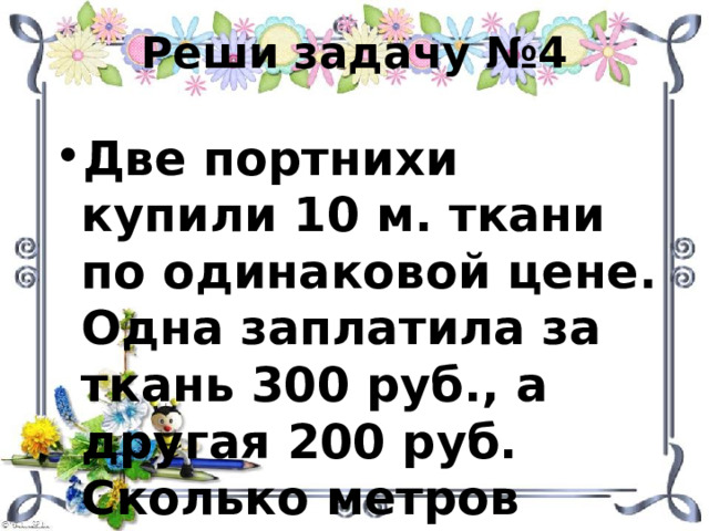 Реши задачу №4 Две портнихи купили 10 м. ткани по одинаковой цене. Одна заплатила за ткань 300 руб., а другая 200 руб. Сколько метров ткани купила каждая портниха? 
