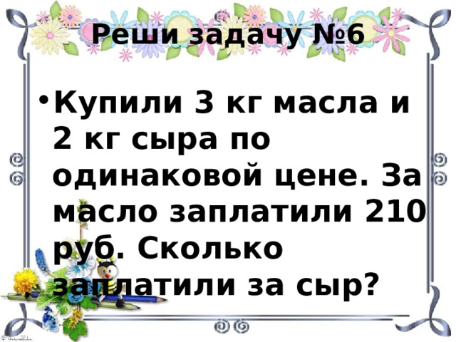 Реши задачу №6 Купили 3 кг масла и 2 кг сыра по одинаковой цене. За масло заплатили 210 руб. Сколько заплатили за сыр? 