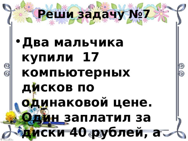 Реши задачу №7 Два мальчика купили 17 компьютерных дисков по одинаковой цене. Один заплатил за диски 40 рублей, а другой 28 рублей. Сколько дисков купил каждый мальчик? 
