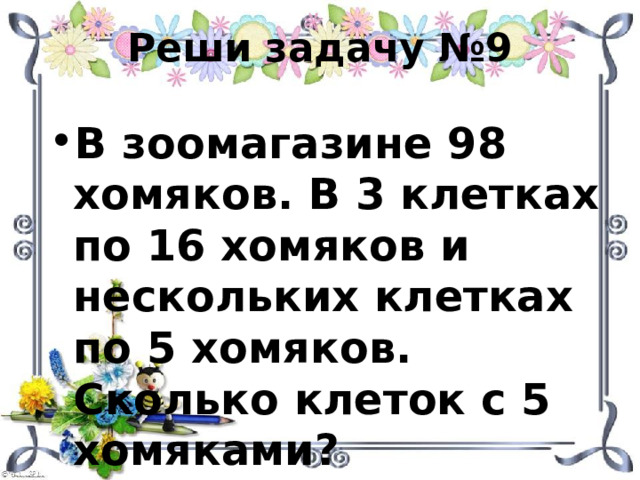 Реши задачу №9 В зоомагазине 98 хомяков. В 3 клетках по 16 хомяков и нескольких клетках по 5 хомяков. Сколько клеток с 5 хомяками? 