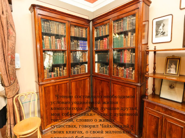 Чтение составляло необходимое условие уединённой жизни композитора. «Мои лучшие друзья, мои собеседники» - так с душевной теплотой, словно о живых существах, говорил Чайковский о своих книгах, о своей маленькой клинской библиотеке. 