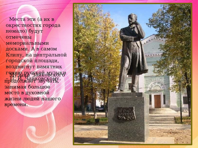  Места эти (а их в окрестностях города немало) будут отмечены мемориальными досками. А в самом Клину, на центральной городской площади, воздвигнут памятник гению русской музыки – П. И. Чайковскому. Музыка Чайковского продолжает звучать, занимая большое место в духовной жизни людей нашего времени. 
