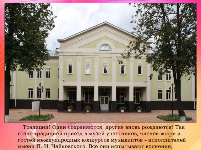 Традиции! Одни сохраняются, другие вновь рождаются! Так стало традицией приезд в музей участников, членов жюри и гостей международных конкурсов музыкантов – исполнителей имени П. И. Чайковского. Все они испытывают волнение, находясь в «гостях» у композитора. 