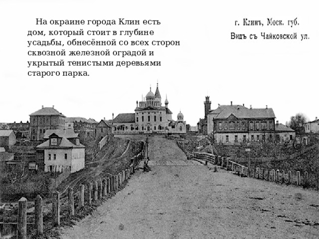 На окраине города Клин есть дом, который стоит в глубине усадьбы, обнесённой со всех сторон сквозной железной оградой и укрытый тенистыми деревьями старого парка. 