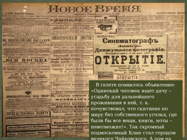 В газете появилось объявление: «Одинокий человек ищет дачу – усадьбу для дальнейшего проживания в ней, т. к. почувствовал, что скитание по миру без собственного уголка, где были бы все вещи, книги, ноты – невозможно!». Так скромный подмосковный Клин стал городом великого Чайковского. А дом на окраине – местом встреч знаменитых музыкантов. 