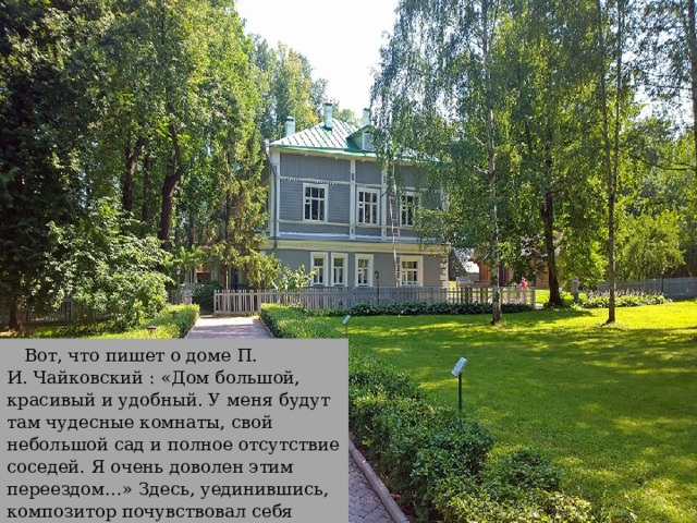 Вот, что пишет о доме П. И. Чайковский : «Дом большой, красивый и удобный. У меня будут там чудесные комнаты, свой небольшой сад и полное отсутствие соседей. Я очень доволен этим переездом…» Здесь, уединившись, композитор почувствовал себя комфортно. 
