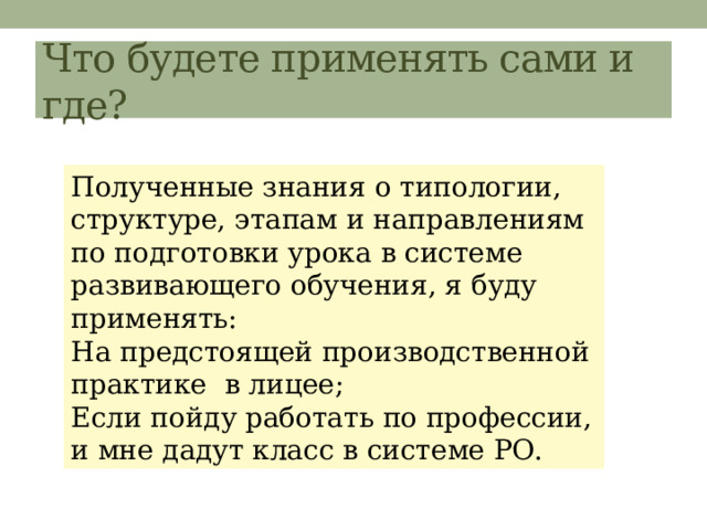 Что будете применять сами и где? Полученные знания о типологии, структуре, этапам и направлениям по подготовки урока в системе развивающего обучения, я буду применять: На предстоящей производственной практике в лицее; Если пойду работать по профессии, и мне дадут класс в системе РО. 
