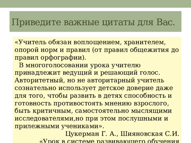Приведите важные цитаты для Вас. «Учитель обязан воплощением, хранителем, опорой норм и правил (от правил общежития до правил орфографии).  В многоголосовании урока учителю принадлежит ведущий и решающий голос. Авторитетный, но не авторитарный учитель сознательно использует детское доверие даже для того, чтобы развить в детях способность и готовность противостоять мнению взрослого, быть критичным, самостоятельно мыслящими исследователями,но при этом послушными и прилежными учениками».  Цукерман Г. А., Шияновская С.И. «Урок в системе развивающего обучения (планирование и импровизация ) 