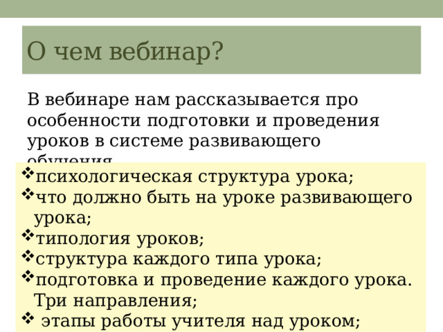 О чем вебинар? В вебинаре нам рассказывается про особенности подготовки и проведения уроков в системе развивающего обучения. психологическая структура урока; что должно быть на уроке развивающего урока; типология уроков; структура каждого типа урока; подготовка и проведение каждого урока. Три направления;  этапы работы учителя над уроком; 