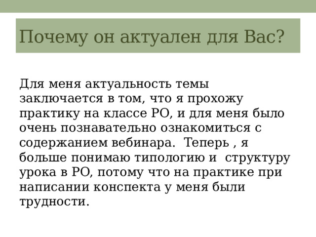 Почему он актуален для Вас? Для меня актуальность темы заключается в том, что я прохожу практику на классе РО, и для меня было очень познавательно ознакомиться с содержанием вебинара. Теперь , я больше понимаю типологию и структуру урока в РО, потому что на практике при написании конспекта у меня были трудности. 