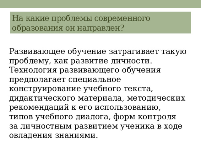 На какие проблемы современного образования он направлен? Развивающее обучение затрагивает такую проблему, как развитие личности. Технология развивающего обучения предполагает специальное конструирование учебного текста, дидактического материала, методических рекомендаций к его использованию, типов учебного диалога, форм контроля за личностным развитием ученика в ходе овладения знаниями. 