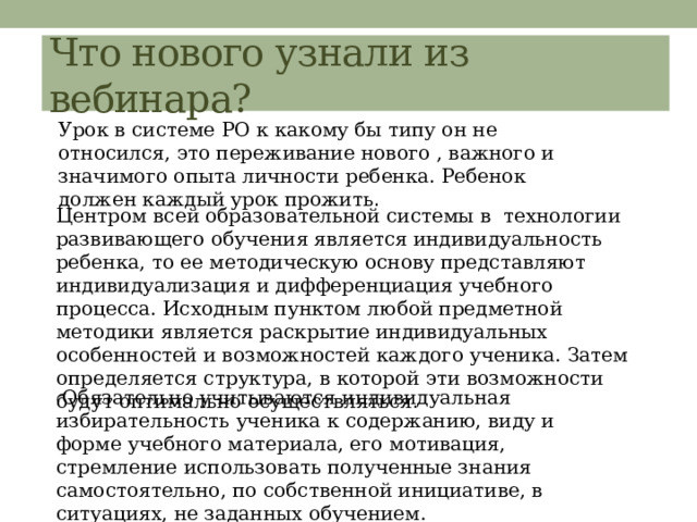Что нового узнали из вебинара? Урок в системе РО к какому бы типу он не относился, это переживание нового , важного и значимого опыта личности ребенка. Ребенок должен каждый урок прожить . Центром всей образовательной системы в технологии развивающего обучения является индивидуальность ребенка, то ее методическую основу представляют индивидуализация и дифференциация учебного процесса. Исходным пунктом любой предметной методики является раскрытие индивидуальных особенностей и возможностей каждого ученика. Затем определяется структура, в которой эти возможности будут оптимально осуществляться.  Обязательно учитываются индивидуальная избирательность ученика к содержанию, виду и форме учебного материала, его мотивация, стремление использовать полученные знания самостоятельно, по собственной инициативе, в ситуациях, не заданных обучением. 