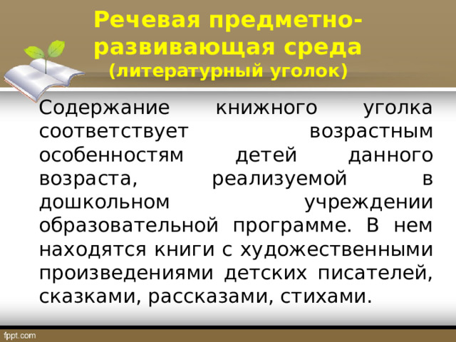 Речевая предметно-развивающая среда (литературный уголок) Содержание книжного уголка соответствует возрастным особенностям детей данного возраста, реализуемой в дошкольном учреждении образовательной программе. В нем находятся книги с художественными произведениями детских писателей, сказками, рассказами, стихами. 