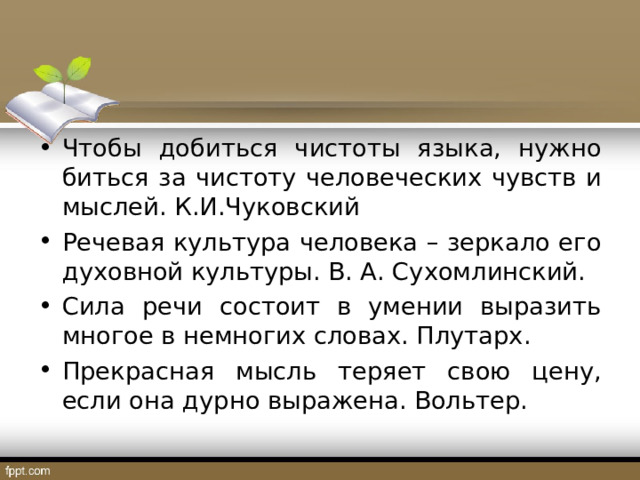 Чтобы добиться чистоты языка, нужно биться за чистоту человеческих чувств и мыслей. К.И.Чуковский Речевая культура человека – зеркало его духовной культуры. В. А. Сухомлинский. Сила речи состоит в умении выразить многое в немногих словах. Плутарх. Прекрасная мысль теряет свою цену, если она дурно выражена. Вольтер. 