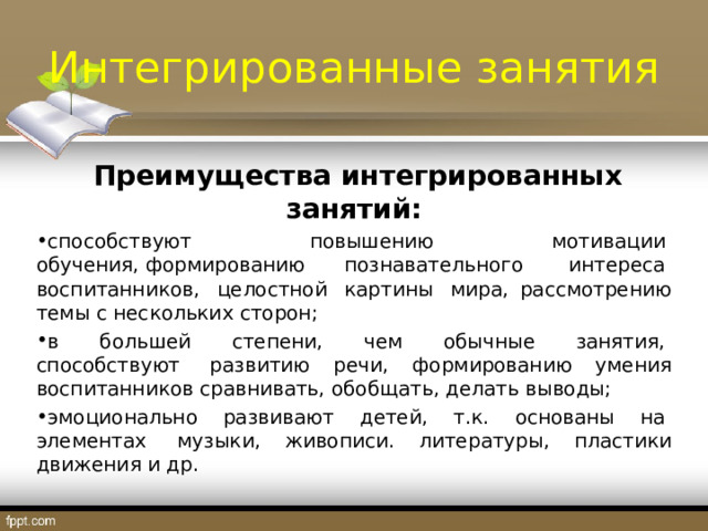Интегрированные занятия  Преимущества интегрированных занятий: способствуют  повышению  мотивации  обучения, формированию познавательного  интереса  воспитанников,  целостной  картины  мира, рассмотрению темы с нескольких сторон; в  большей  степени,  чем  обычные  занятия,  способствуют  развитию речи, формированию умения воспитанников сравнивать, обобщать, делать выводы; эмоционально  развивают  детей,  т.к.  основаны  на  элементах  музыки, живописи. литературы, пластики движения и др. 