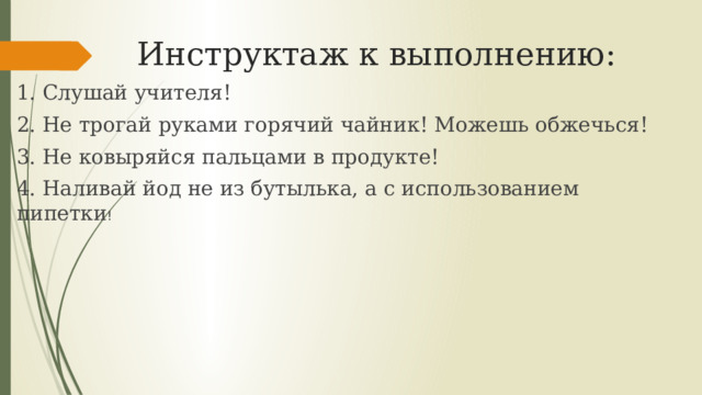 Инструктаж к выполнению: 1. Слушай учителя! 2. Не трогай руками горячий чайник! Можешь обжечься! 3. Не ковыряйся пальцами в продукте! 4. Наливай йод не из бутылька, а с использованием пипетки ! 