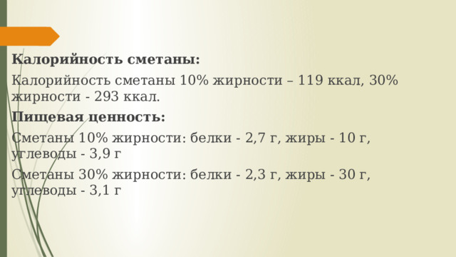 Калорийность сметаны: Калорийность сметаны 10% жирности – 119 ккал, 30% жирности - 293 ккал. Пищевая ценность: Сметаны 10% жирности: белки - 2,7 г, жиры - 10 г, углеводы - 3,9 г Сметаны 30% жирности: белки - 2,3 г, жиры - 30 г, углеводы - 3,1 г 