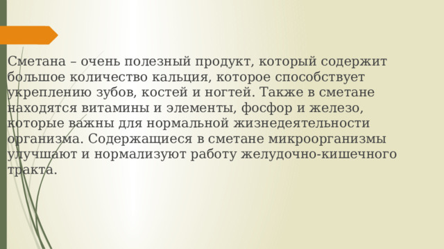 Сметана – очень полезный продукт, который содержит большое количество кальция, которое способствует укреплению зубов, костей и ногтей. Также в сметане находятся витамины и элементы, фосфор и железо, которые важны для нормальной жизнедеятельности организма. Содержащиеся в сметане микроорганизмы улучшают и нормализуют работу желудочно-кишечного тракта. 