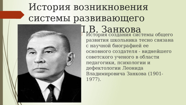 История возникновения системы развивающего обучения Л.В. Занкова История создания системы общего развития школьника тесно связана с научной биографией ее основного создателя - виднейшего советского ученого в области педагогики, психологии и дефектологии Леонида Владимировича Занкова (1901-1977). 