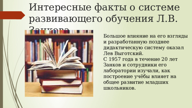 Интересные факты о системе развивающего обучения Л.В. Занкова Большое влияние на его взгляды и разработанную позднее дидактическую систему оказал Лев Выготский. С 1957 года в течение 20 лет Занков и сотрудники его лаборатории изучали, как построение учёбы влияет на общее развитие младших школьников. 