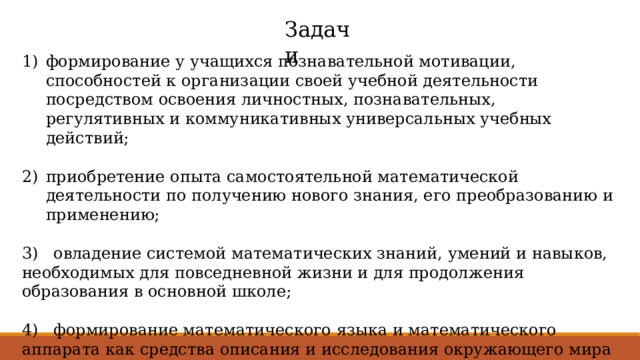 Задачи формирование у учащихся познавательной мотивации, способностей к организации своей учебной деятельности посредством освоения личностных, познавательных, регулятивных и коммуникативных универсальных учебных действий; приобретение опыта самостоятельной математической деятельности по получению нового знания, его преобразованию и применению; 3) овладение системой математических знаний, умений и навыков, необходимых для повседневной жизни и для продолжения образования в основной школе; 4) формирование математического языка и математического аппарата как средства описания и исследования окружающего мира и как основы компьютерной грамотности. 