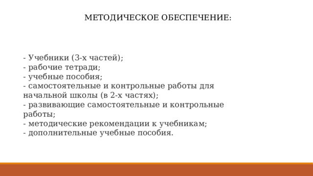 МЕТОДИЧЕСКОЕ ОБЕСПЕЧЕНИЕ: - Учебники (3-х частей);  - рабочие тетради;  - учебные пособия;  - самостоятельные и контрольные работы для начальной школы (в 2-х частях);  - развивающие самостоятельные и контрольные работы;  - методические рекомендации к учебникам;  - дополнительные учебные пособия. 