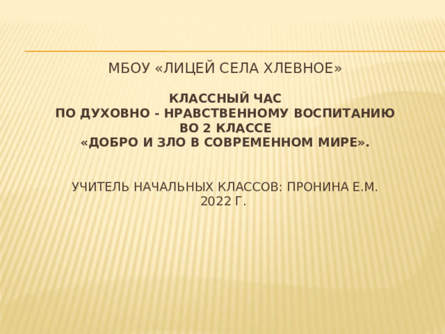   МБОУ «Лицей села Хлевное»   Классный час  по духовно - нравственному воспитанию  во 2 классе  «Добро и зло в современном мире».    Учитель начальных классов: Пронина Е.М.  2022 г.    
