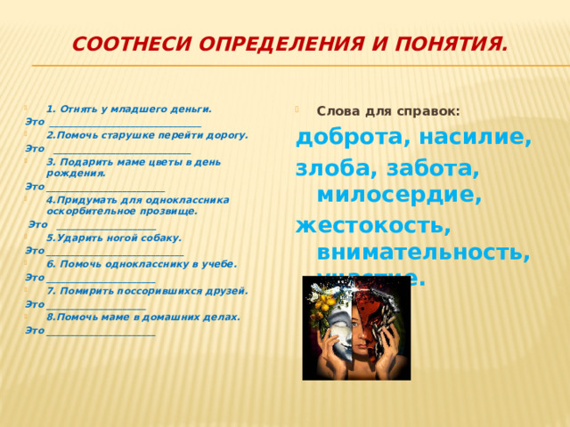 Соотнеси определения и понятия.   Слова для справок: 1. Отнять у младшего деньги. доброта, насилие, Это ________________________________ 2.Помочь старушке перейти дорогу. злоба, забота, милосердие, Это _____________________________ жестокость, внимательность, участие. 3. Подарить маме цветы в день рождения. Это _________________________ 4.Придумать для одноклассника оскорбительное прозвище.  Это _____________________ 5.Ударить ногой собаку. Это _____________________________ 6. Помочь однокласснику в учебе. Это _______________________ 7. Помирить поссорившихся друзей. Это _____________________ 8.Помочь маме в домашних делах. Это _______________________   