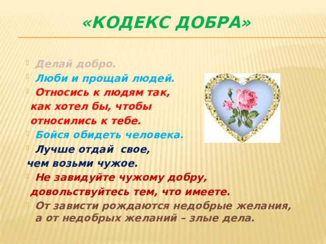 «КОДЕКС ДОБРА»   Делай добро. Люби и прощай людей. Относись к людям так,  как хотел бы, чтобы  относились к тебе. Бойся обидеть человека. Лучше отдай свое, чем возьми чужое.  Не завидуйте чужому добру,  довольствуйтесь тем, что имеете. От зависти рождаются недобрые желания, а от недобрых желаний – злые дела. 