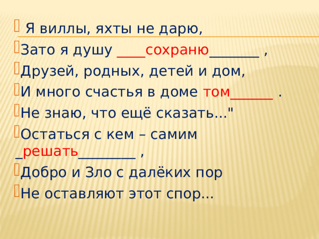  Я виллы, яхты не дарю, Зато я душу ____сохраню _______ , Друзей, родных, детей и дом, И много счастья в доме том______ . Не знаю, что ещё сказать...