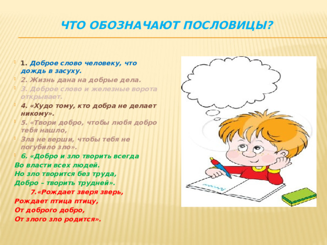 Что обозначают пословицы?   1. Доброе слово человеку, что дождь в засуху. 2. Жизнь дана на добрые дела. 3. Доброе слово и железные ворота открывает. 4. «Худо тому, кто добра не делает никому». 5. «Твори добро, чтобы любя добро тебя нашло, Зла не верши, чтобы тебя не погубило зло». 6. «Добро и зло творить всегда Во власти всех людей. Но зло творится без труда, Добро – творить трудней».  7.«Рождает зверя зверь, Рождает птица птицу, От доброго добро, От злого зло родится».  