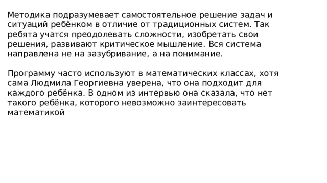 Методика подразумевает самостоятельное решение задач и ситуаций ребёнком в отличие от традиционных систем. Так ребята учатся преодолевать сложности, изобретать свои решения, развивают критическое мышление. Вся система направлена не на зазубривание, а на понимание. Программу часто используют в математических классах, хотя сама Людмила Георгиевна уверена, что она подходит для каждого ребёнка. В одном из интервью она сказала, что нет такого ребёнка, которого невозможно заинтересовать математикой 