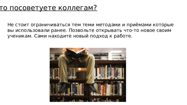 Что посоветуете коллегам? Не стоит ограничиваться тем теми методами и приёмами которые вы использовали ранее. Позвольте открывать что-то новое своим ученикам. Сами находите новый подход к работе. 