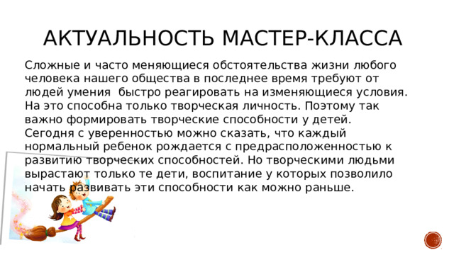 Актуальность мастер-класса Сложные и часто меняющиеся обстоятельства жизни любого человека нашего общества в последнее время требуют от людей умения быстро реагировать на изменяющиеся условия. На это способна только творческая личность. Поэтому так важно формировать творческие способности у детей. Сегодня с уверенностью можно сказать, что каждый нормальный ребенок рождается с предрасположенностью к развитию творческих способностей. Но творческими людьми вырастают только те дети, воспитание у которых позволило начать развивать эти способности как можно раньше. 