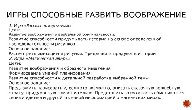 Игры способные развить воображение 1. Игра «Рассказ по картинкам» Цели: Развитие воображения и вербальной оригинальности; Развитие способности придумывать истории на основе определенной последовательности рисунков Основное задание: Рассмотреть имеющиеся рисунки. Предложить придумать истории. 2. Игра «Магическая дверь» Цели: Развитие воображения и образного мышления; Формирование умений планирования; Развитие способности к детальной разработке выбранной темы. Основное задание: Предложить нарисовать и, если это возможно, описать сказочную волшебную страну, придуманную самостоятельно. Представить возможность обмениваться своими идеями и другой полезной информацией о магических мирах. 