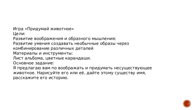 Игра «Придумай животное» Цели: Развитие воображения и образного мышления; Развитие умения создавать необычные образы через комбинирование различных деталей Материалы и инструменты: Лист альбома, цветные карандаши. Основное задание: Я предлагаю вам по воображать и придумать несуществующее животное. Нарисуйте его или её, дайте этому существу имя, расскажите его историю. 